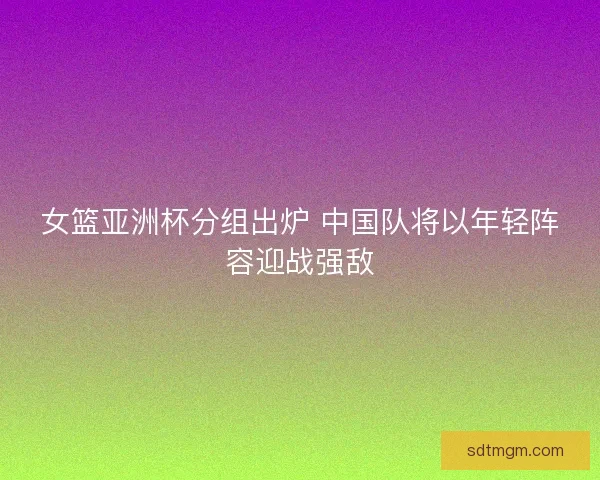 女篮亚洲杯分组出炉 中国队将以年轻阵容迎战强敌