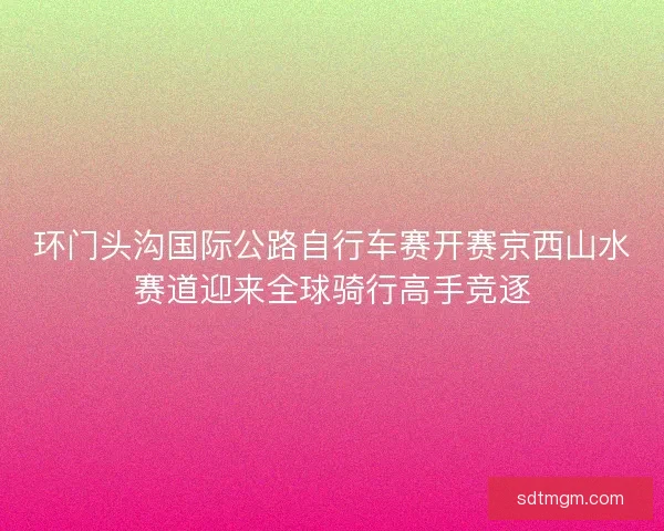 环门头沟国际公路自行车赛开赛京西山水赛道迎来全球骑行高手竞逐