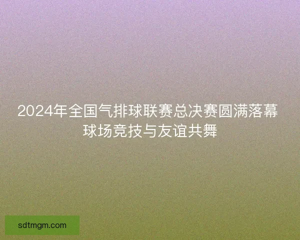 2024年全国气排球联赛总决赛圆满落幕 球场竞技与友谊共舞