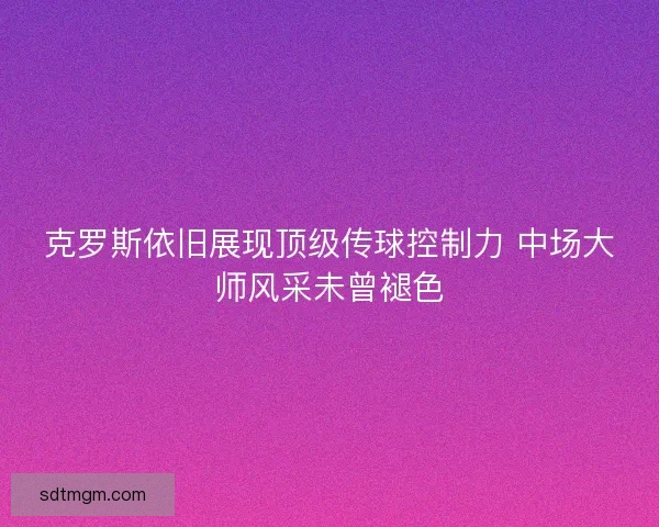 克罗斯依旧展现顶级传球控制力 中场大师风采未曾褪色 克罗斯依旧展现顶级传球控制力 中场大师风采未曾褪色