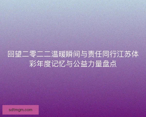 回望二零二二温暖瞬间与责任同行江苏体彩年度记忆与公益力量盘点 回望二零二二温暖瞬间与责任同行江苏体彩年度记忆与公益力量盘点