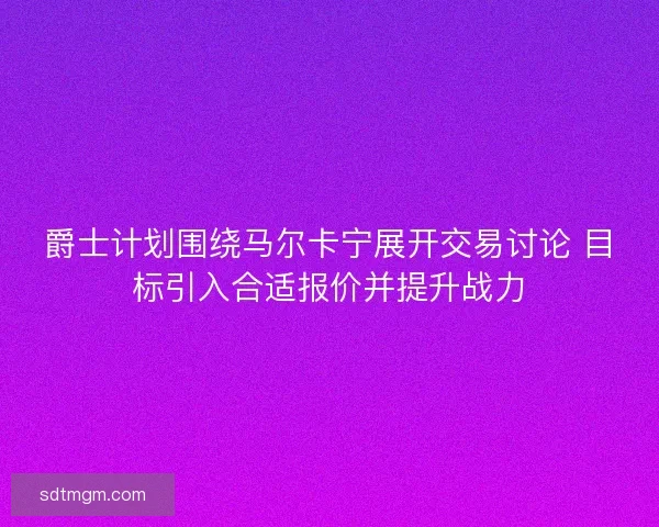 爵士计划围绕马尔卡宁展开交易讨论 目标引入合适报价并提升战力 爵士计划围绕马尔卡宁展开交易讨论 目标引入合适报价并提升战力