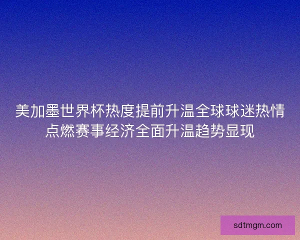美加墨世界杯热度提前升温全球球迷热情点燃赛事经济全面升温趋势显现