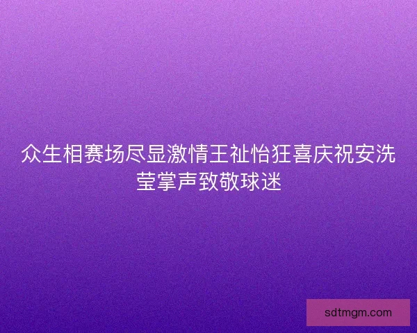众生相赛场尽显激情王祉怡狂喜庆祝安洗莹掌声致敬球迷 众生相赛场尽显激情王祉怡狂喜庆祝安洗莹掌声致敬球迷