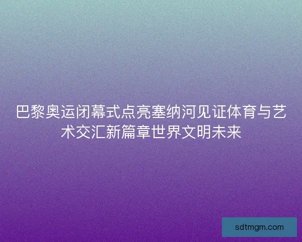 巴黎奥运闭幕式点亮塞纳河见证体育与艺术交汇新篇章世界文明未来