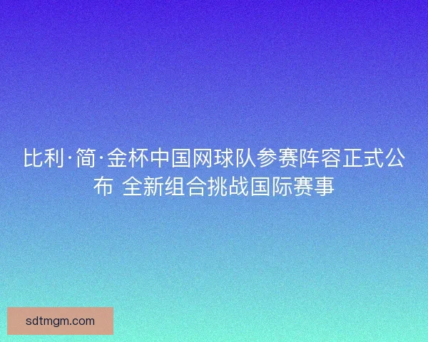 比利·简·金杯中国网球队参赛阵容正式公布 全新组合挑战国际赛事 比利·简·金杯中国网球队参赛阵容正式公布 全新组合挑战国际赛事