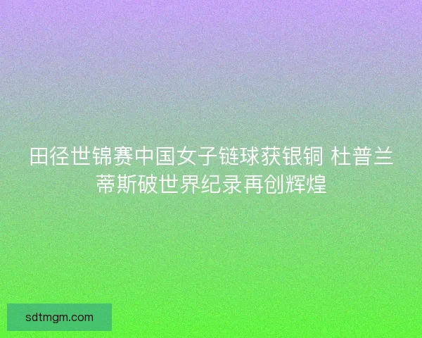田径世锦赛中国女子链球获银铜 杜普兰蒂斯破世界纪录再创辉煌 田径世锦赛中国女子链球获银铜 杜普兰蒂斯破世界纪录再创辉煌