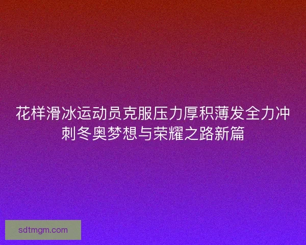 花样滑冰运动员克服压力厚积薄发全力冲刺冬奥梦想与荣耀之路新篇 花样滑冰运动员克服压力厚积薄发全力冲刺冬奥梦想与荣耀之路新篇