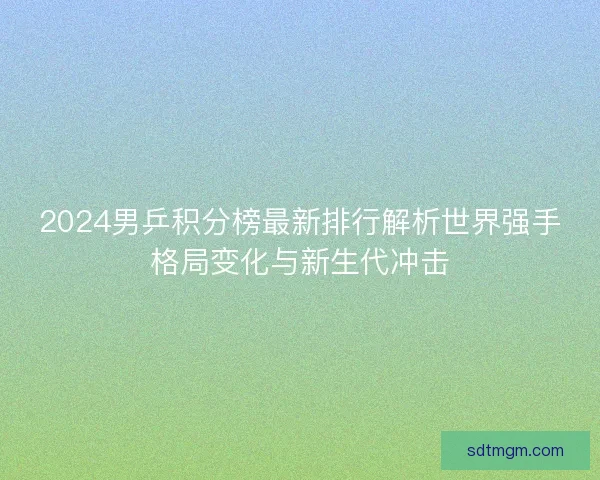 2024男乒积分榜最新排行解析世界强手格局变化与新生代冲击 2024男乒积分榜最新排行解析世界强手格局变化与新生代冲击