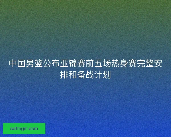 中国男篮公布亚锦赛前五场热身赛完整安排和备战计划 中国男篮公布亚锦赛前五场热身赛完整安排和备战计划