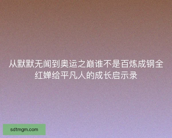 从默默无闻到奥运之巅谁不是百炼成钢全红婵给平凡人的成长启示录 从默默无闻到奥运之巅谁不是百炼成钢全红婵给平凡人的成长启示录