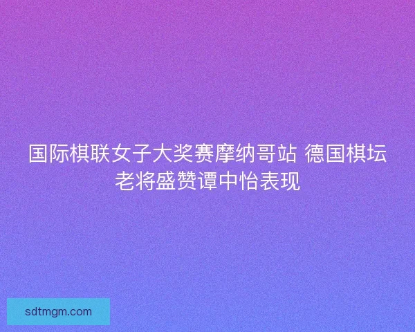 国际棋联女子大奖赛摩纳哥站 德国棋坛老将盛赞谭中怡表现