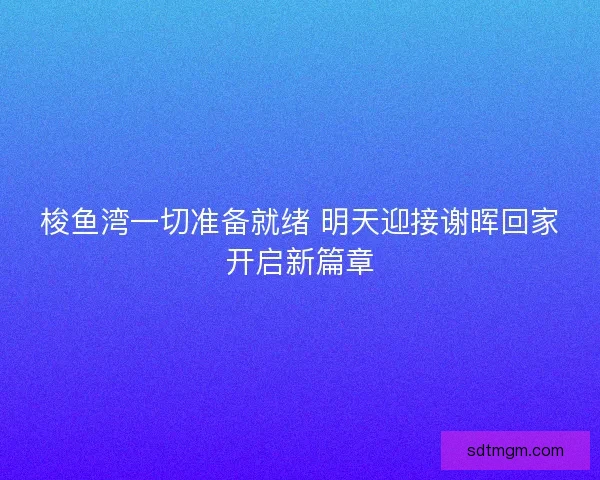 梭鱼湾一切准备就绪 明天迎接谢晖回家开启新篇章 梭鱼湾一切准备就绪 明天迎接谢晖回家开启新篇章