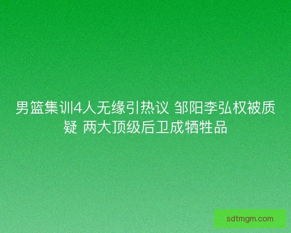 男篮集训4人无缘引热议 邹阳李弘权被质疑 两大顶级后卫成牺牲品
