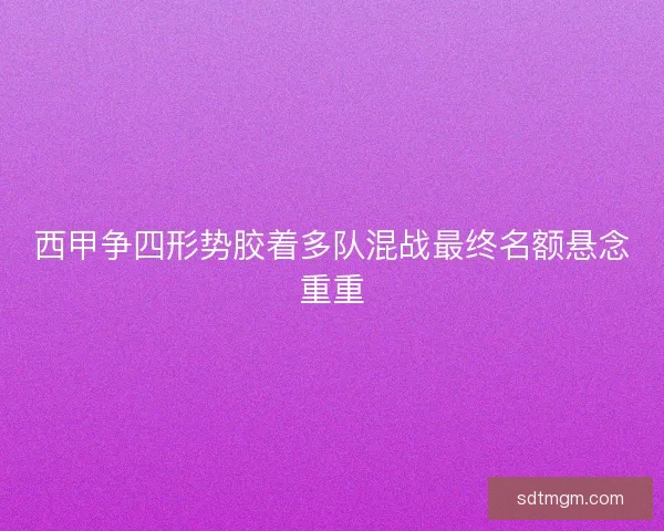 西甲争四形势胶着多队混战最终名额悬念重重