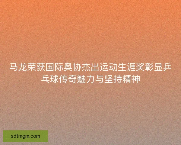 马龙荣获国际奥协杰出运动生涯奖彰显乒乓球传奇魅力与坚持精神 马龙荣获国际奥协杰出运动生涯奖彰显乒乓球传奇魅力与坚持精神