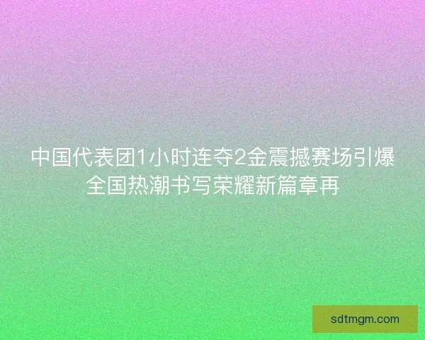 中国代表团1小时连夺2金震撼赛场引爆全国热潮书写荣耀新篇章再