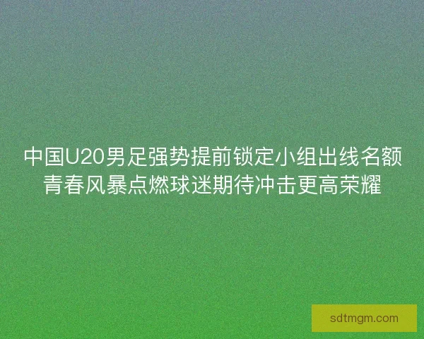 中国U20男足强势提前锁定小组出线名额青春风暴点燃球迷期待冲击更高荣耀 中国U20男足强势提前锁定小组出线名额青春风暴点燃球迷期待冲击更高荣耀