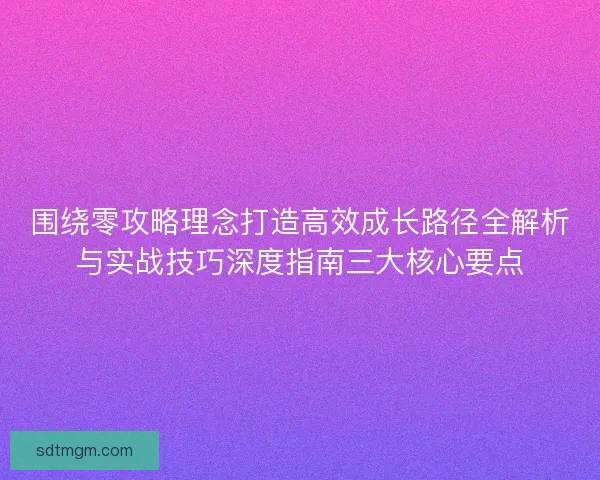 围绕零攻略理念打造高效成长路径全解析与实战技巧深度指南三大核心要点 围绕零攻略理念打造高效成长路径全解析与实战技巧深度指南三大核心要点